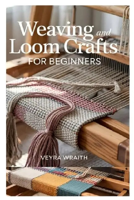 Weaving and Loom Crafts for Beginners: A Complete Step-By-Step Guide to Weaving Techniques, Tools, and Patterns for New Weavers at Home by Veyra Wraith