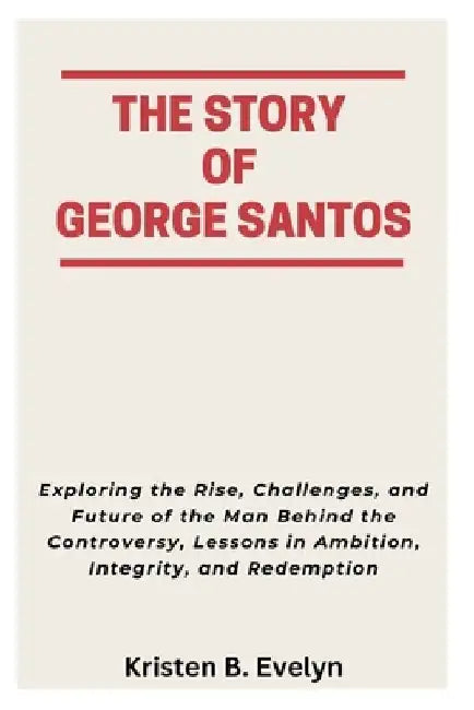 The Story of George Santos: Exploring the Rise, Challenges, and Future of the Man Behind the Controversy, Lessons in Ambition, Integrity, and Redempti by Kristen B. Evelyn