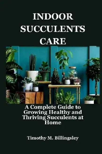 Indoor Succulents Care: A Complete Guide to Growing Healthy and Thriving Succulents at Home by Timothy M. Billingsley