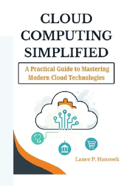 Cloud Computing Simplified: A Practical Guide to Mastering Modern Cloud Technologies (From Fundamentals to Advanced Solutions Across AWS, Azure, and G by Lance P. Hancock