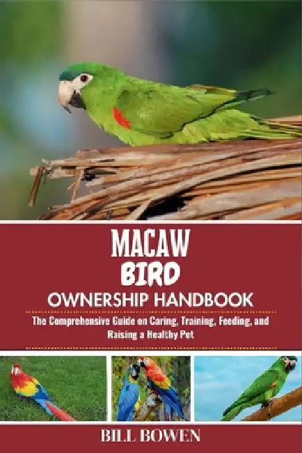 Macaw Bird Ownership Handbook: The Comprehensive Guide on Caring, Training, Feeding, and Raising a Healthy Pet by Bill Bowen