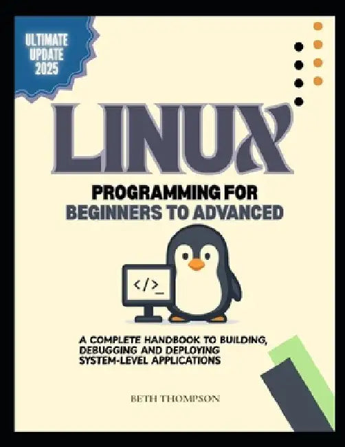 Linux Programming for Beginners to Advanced: A Complete Handbook to Building, Debugging, and Deploying System-Level Applications by Beth Thompson