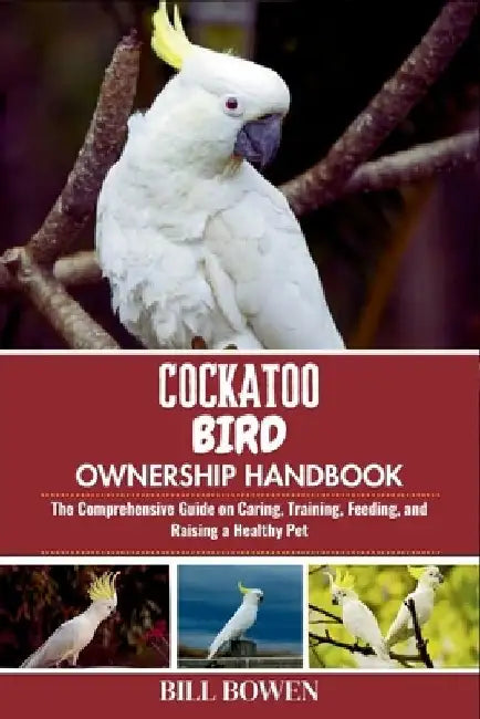Cockatoo Bird Ownership Handbook: The Comprehensive Guide on Caring, Training, Feeding, and Raising a Healthy Pet by Bill Bowen