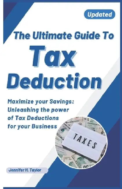 The Ultimate Guide to Tax Deduction: Maximize Your Savings: Unleashing the Power of Tax Deductions for Your Businesses and self employed individuals by Jennifer H. Taylor