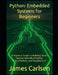 Python: Embedded Systems for Beginners: A Practical Guide to Building Smart Devices with MicroPython, CircuitPython, and Raspberry Pi by James Carlsen
