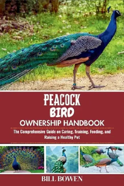 Peacock Bird Ownership Handbook: The Comprehensive Guide on Caring, Training, Feeding, and Raising a Healthy Pet by Bill Bowen