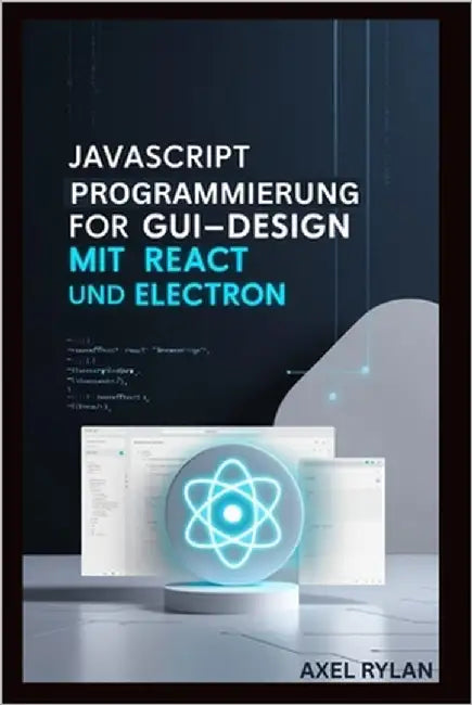 JavaScript Programmierung Für Gui-Design Mit React Und Electron: Eine Schritt-für-Schritt-Anleitung zum Erstellen moderner GUI-Anwendungen by Rylan, Axel