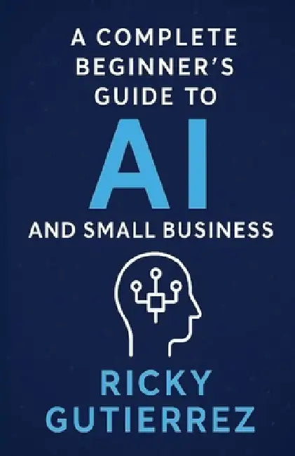 A Complete Beginners Guide to AI and Small Business: From Implementation to Daily Use by Ricky Gutierrez