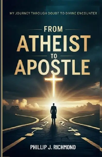 From Atheist to Apostle: My Journey Through Doubt to Divine Encounter by Phillip J. Richmond