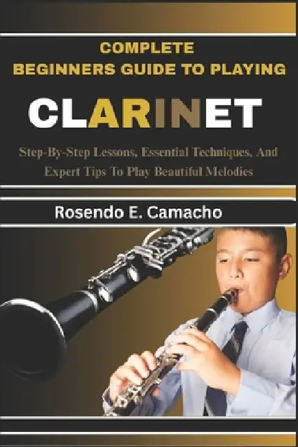 Complete Beginners Guide To Playing Clarinet: Step-By-Step Lessons, Essential Techniques, And Expert Tips To Play Beautiful Melodies by Rosendo E. Camacho