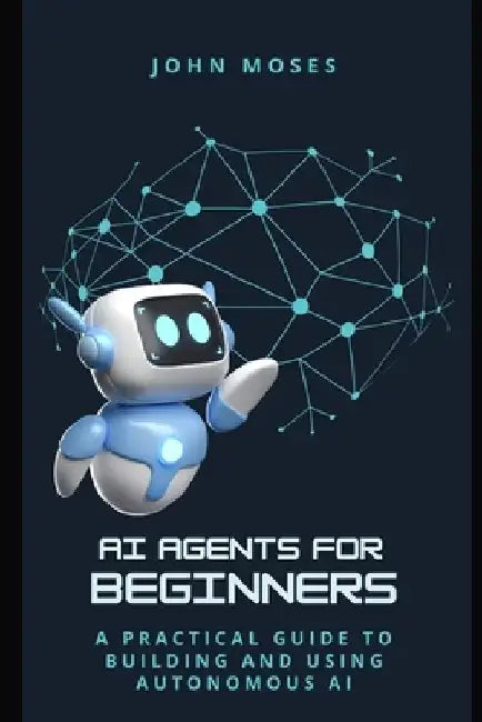AI Agents for Beginners: A Practical Guide to Building and Using Autonomous AI by John Moses
