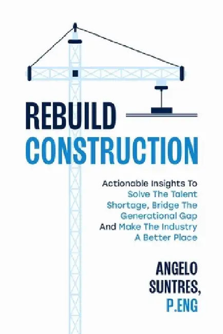 Rebuild Construction: Actionable Insights to Solve the Talent Shortage, Bridge the Generational Gap and Make the Industry a Better Place by Angelo Suntres P. Eng