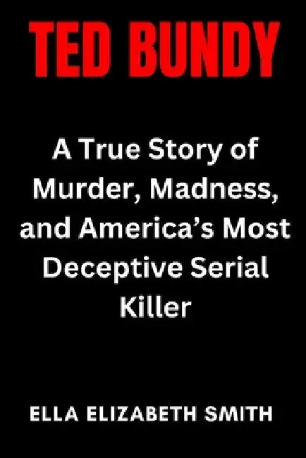 Ted Bundy: A True Story of Murder, Madness, and America's Most Deceptive Serial Killer by Ella Elizabeth Smith