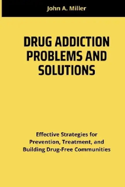 Drug Addiction Problems and Solutions: Effective Strategies for Prevention, Treatment, and Building Drug-Free Communities by John A. Miller