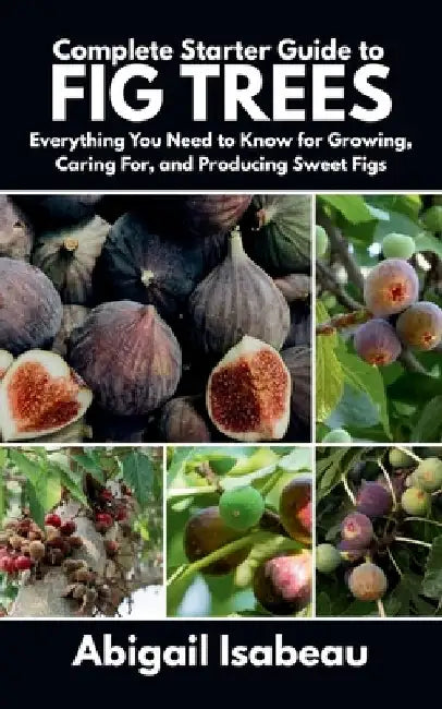 Complete Starter Guide to fig trees: Everything You Need to Know for Growing, Caring For, and Producing Sweet Figs by Abigail Isabeau