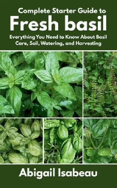 Complete Starter Guide to Fresh basil: Everything You Need to Know About Basil Care, Soil, Watering, and Harvesting by Abigail Isabeau