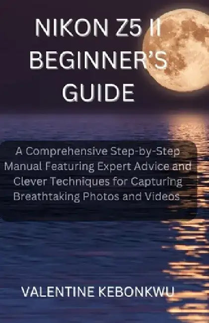 Nikon Z5 II Beginner's Guide: A Comprehensive, Step-by-Step Manual Featuring Expert Advice and Clever Techniques for Capturing Breathtaking Photos and by Valentine Kebonkwu