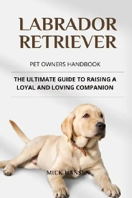 Labrador Retriever Pet Owners Handbook: The Ultimate Guide to Raising a Loyal and Loving Companion by Mick Hansen