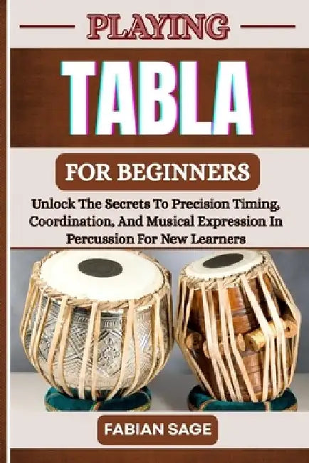 Playing Tabla for Beginners: Unlock The Secrets To Precision Timing, Coordination, And Musical Expression In Percussion For New Learners by Fabian Sage