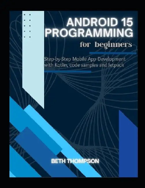 Android 15 Programming for Beginners: Step-by-Step Mobile App Development with Kotlin, Code Samples and Jetpack by Beth Thompson