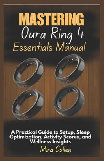Mastering Oura Ring 4 Essentials Manual: A Practical Guide to Setup, Sleep Optimization, Activity Scores, and Wellness Insights by Mira Callen
