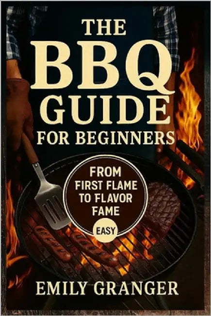 The BBQ Guide for Beginners: From First Flame to Flavor Fame - Easy Grilling Recipes, Juicy Meats, Backyard BBQ Ideas & a Bonus Recipe Chapter Inside by Granger, Emily
