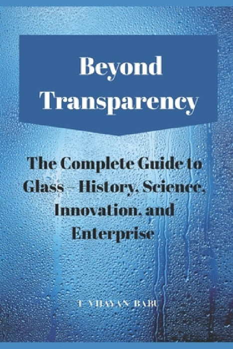 Beyond Transparency: The Complete Guide to Glass - History, Science, Innovation, and Enterprise by T. Vijayan Babu