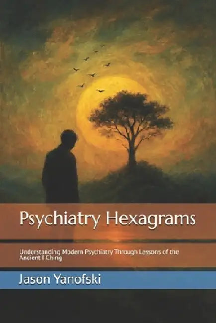 Psychiatry Hexagrams: Understanding Modern Psychiatry Through Lessons of the Ancient I Ching by Jason Yanofski