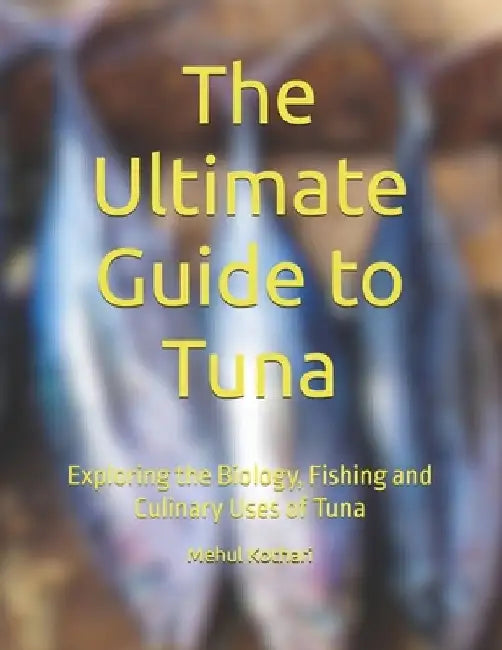 The Ultimate Guide to Tuna: Exploring the Biology, Fishing and Culinary Uses of Tuna by Mehul Kothari