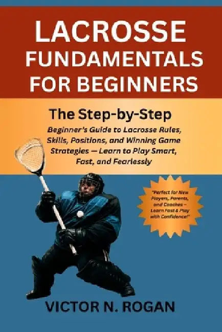 Lacrosse Fundamentals for Beginners: The Step-by-Step Beginner's Guide to Lacrosse Rules, Skills, Positions, and Winning Game Strategies - Learn to Pl by Victor N. Rogan