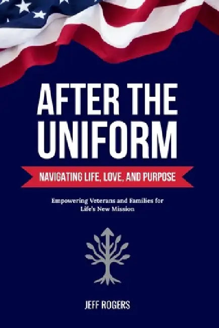 After the Uniform: Navigating Life, Love, and Purpose - Empowering Veterans and Families for Life's New Mission by Jeff Rogers