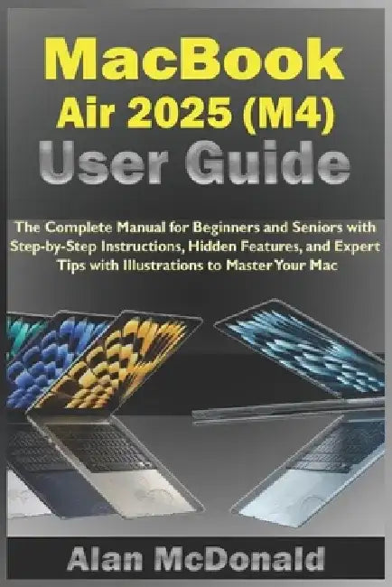 MacBook Air 2025 (M4) User Guide: The Complete Manual for Beginners and Seniors with Step-by-Step Instructions, Hidden Features, and Expert Tips with by Alan McDonald