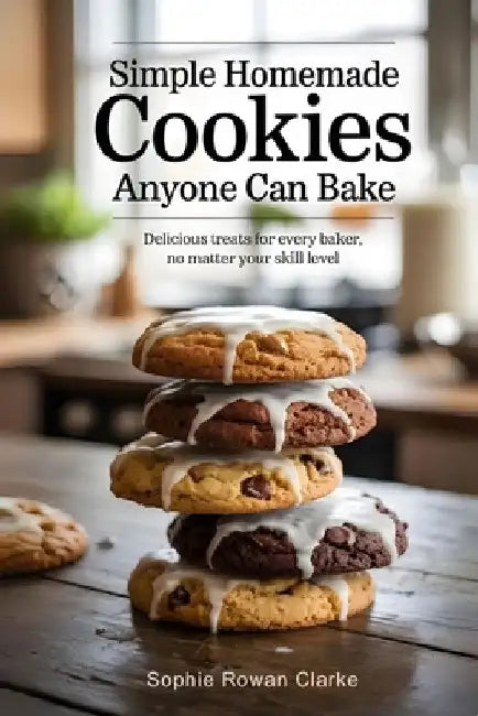 Simple Homemade Cookies Anyone Can Bake: Delicious Treats for Every Baker, No Matter Your Skill Level by Sophie Rowan Clarke