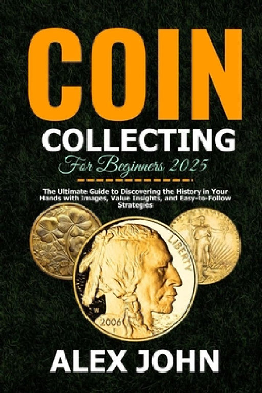 Coin Collecting For Beginners 2025: The Ultimate Guide to Discovering the History in Your Hands with Images, Value Insights, and Easy-to-Follow Strate by Alex John