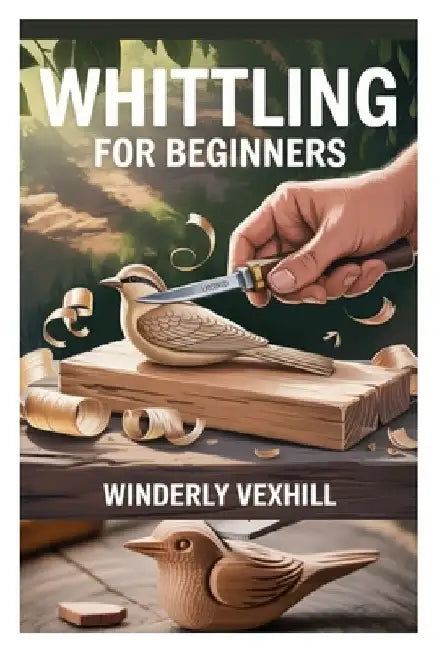 Whittling for Beginners: A Complete Step-By-Step Guide to Mastering the Basics, Essential Tools, Safe Techniques, and Easy Wood Carving Projects for F by Winderly Vexhill