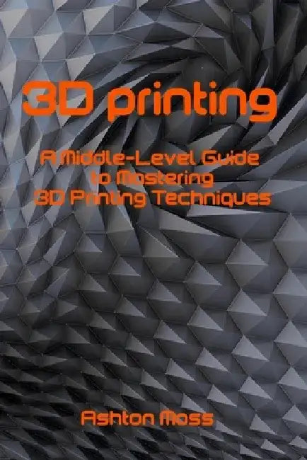 3D Printing: A Middle-Level Guide to Mastering 3D Printing Techniques by Ashton Moss