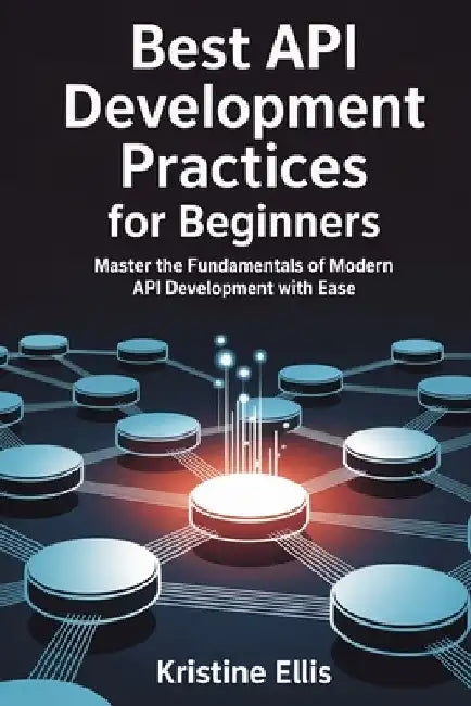 Best API Development Practices for Beginners: Master The Fundamentals Of Modern API Development With Ease by Kristine Ellis