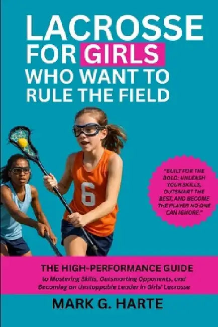 Lacrosse for Girls Who Want to Rule the Field: The High-Performance Guide to Mastering Skills, Outsmarting Opponents, and Becoming an Unstoppable Lead by Mark G. Harte