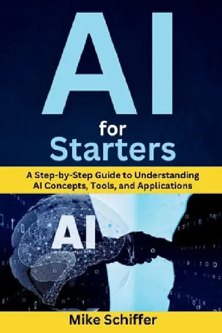 AI for Starters: A Step-by-Step Guide to Understanding AI Concepts, Tools, and Applications by Mike Schiffer