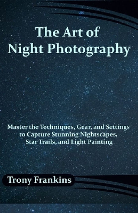 The Art of Night Photography: Master the Techniques, Gear, and Settings to Capture Stunning Nightscapes, Star Trails, and Light Painting by Trony Frankins