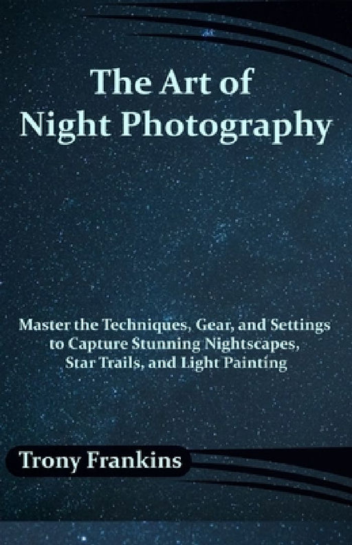The Art of Night Photography: Master the Techniques, Gear, and Settings to Capture Stunning Nightscapes, Star Trails, and Light Painting by Trony Frankins