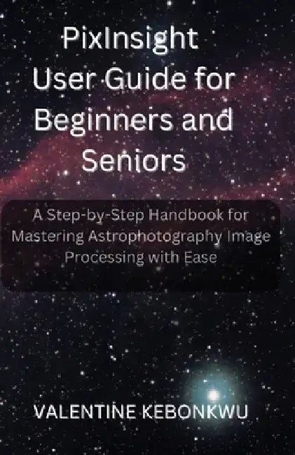 PixInsight User Guide for Beginners and Seniors: A Step-by-Step Handbook for Mastering Astrophotography Image Processing with Ease by Valentine Kebonkwu