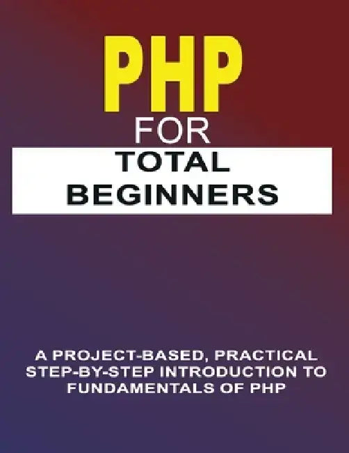PHP For Total Beginners: A Project-Based, Practical Step-By-Step Introduction To Fundamentals Of PHP by Phiquill Publishing