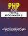 PHP For Total Beginners: A Project-Based, Practical Step-By-Step Introduction To Fundamentals Of PHP by Phiquill Publishing