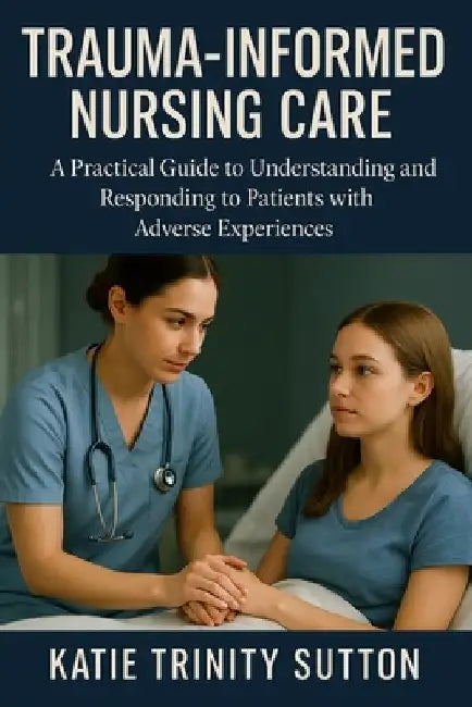 Trauma-Informed Nursing Care: A Practical Guide to Understanding and Responding to Patients with Adverse Experiences by Katie Trinity Sutton