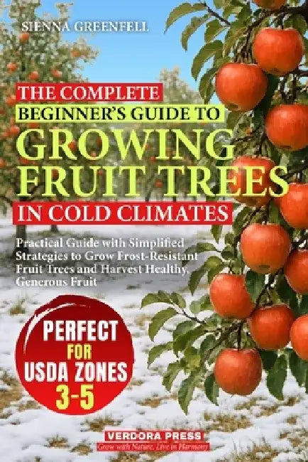 The Complete Beginner's Guide to Growing Fruit Trees in Cold Climates: Practical Guide with Simplified Strategies to Grow Frost-Resistant Fruit Trees by Sienna Greenfell