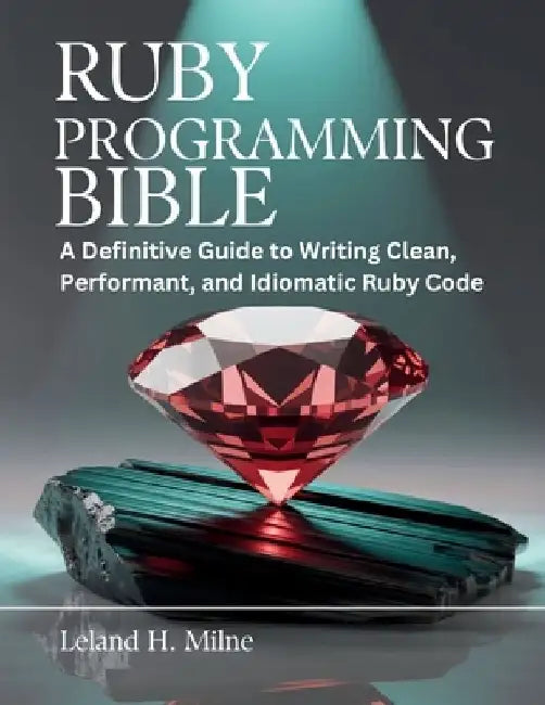 Ruby Programming Bible: A Definitive Guide to Writing Clean, Performant, and Idiomatic Ruby Code by Leland H. Milne