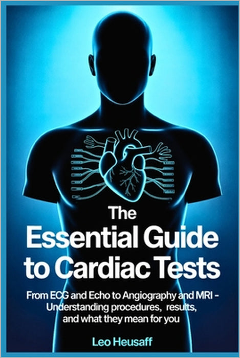 The Essential Guide to Cardiac Tests: From ECG and Echo to Angiography and MRI - Understanding Procedures, Results, and What They Mean for You by Leo Heusaff