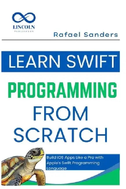 Learn Swift Programming from Scratch: Build iOS Apps Like a Pro with Apple's Swift Programming Language by Rafael Sanders