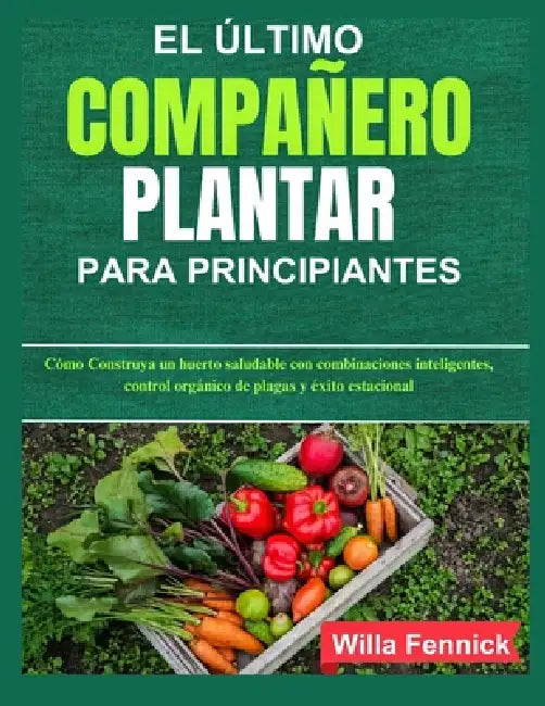 El Último Compañero Plantar Para Principiantes: Cómo Construya un huerto saludable con combinaciones inteligentes, control orgánico de plagas y éxito by Willa Fennick